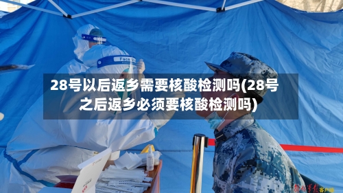 28号以后返乡需要核酸检测吗(28号之后返乡必须要核酸检测吗)